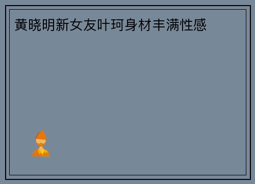 黄晓明新女友叶珂身材丰满性感